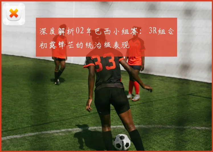 深度解析02年巴西小组赛:3R组合初露锋芒的统治级表现