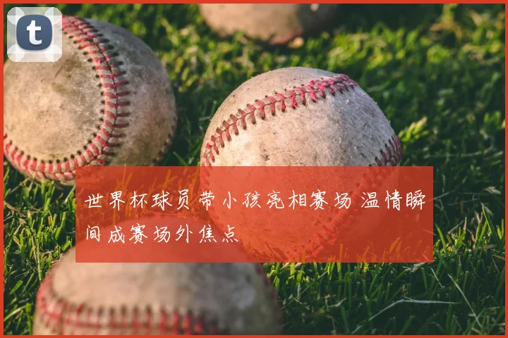 世界杯球员带小孩亮相赛场 温情瞬间成赛场外焦点