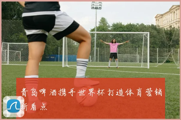 青岛啤酒携手世界杯打造体育营销新看点