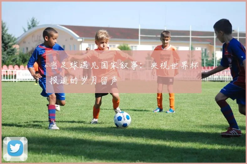 当足球遇见国家叙事：央视世界杯报道的岁月留声