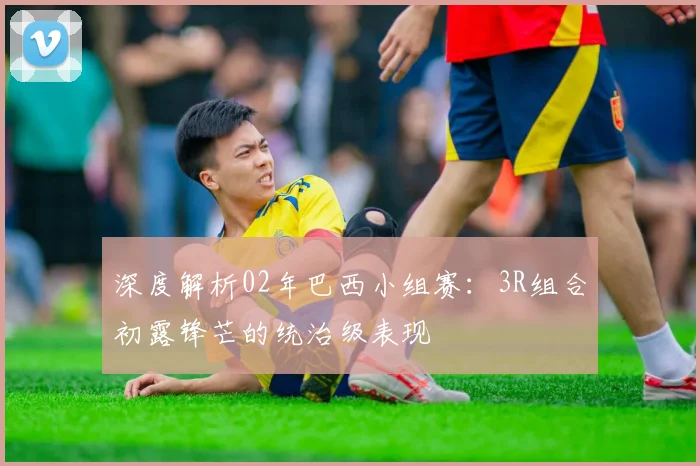 深度解析02年巴西小组赛：3R组合初露锋芒的统治级表现