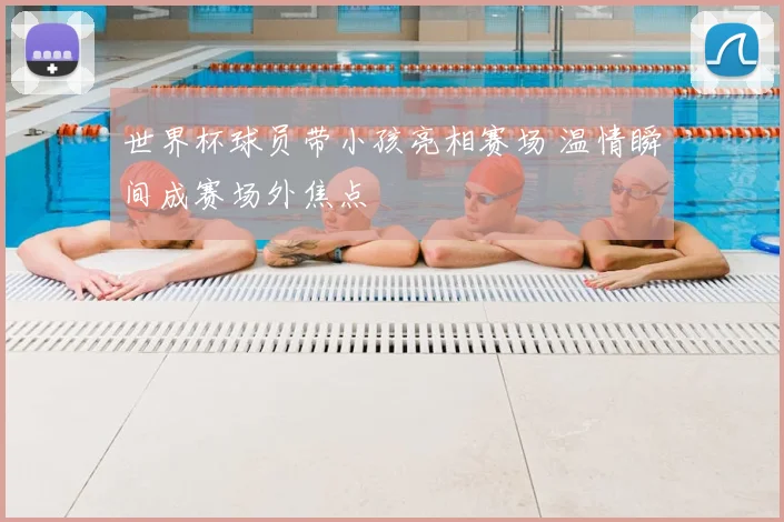 世界杯球员带小孩亮相赛场 温情瞬间成赛场外焦点