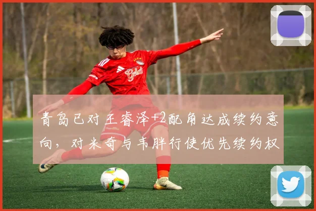 青岛已对王睿泽+2配角达成续约意向，对米奇与韦胖行使优先续约权_球员_稳定性_本赛季