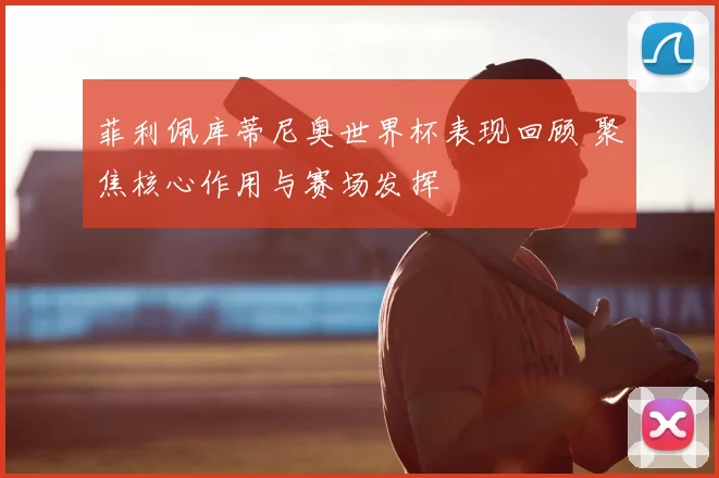 菲利佩库蒂尼奥世界杯表现回顾 聚焦核心作用与赛场发挥